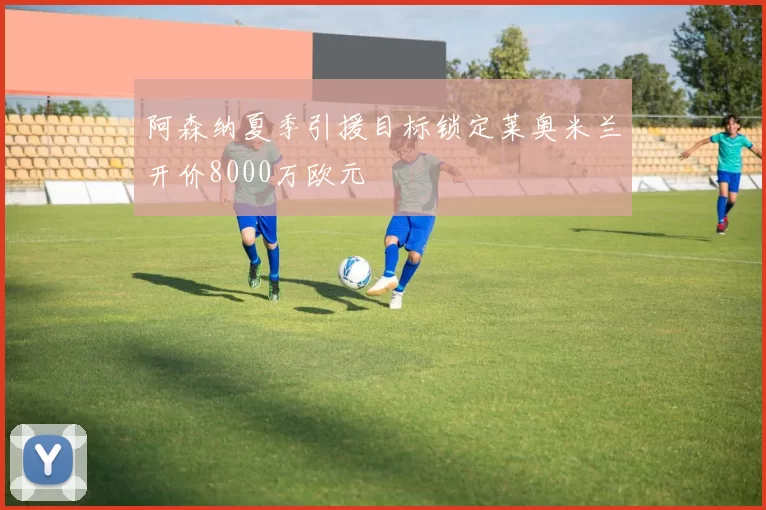 阿森纳夏季引援目标锁定莱奥米兰开价8000万欧元