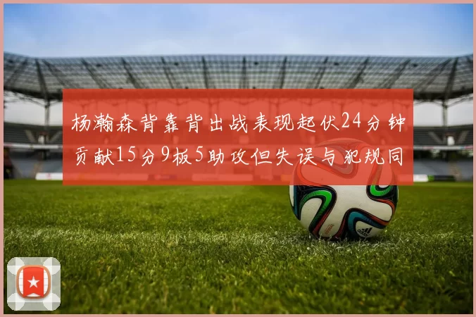 杨瀚森背靠背出战表现起伏24分钟贡献15分9板5助攻但失误与犯规同样引人关注