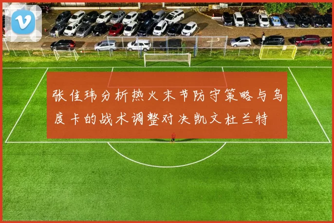 张佳玮分析热火末节防守策略与乌度卡的战术调整对决凯文杜兰特