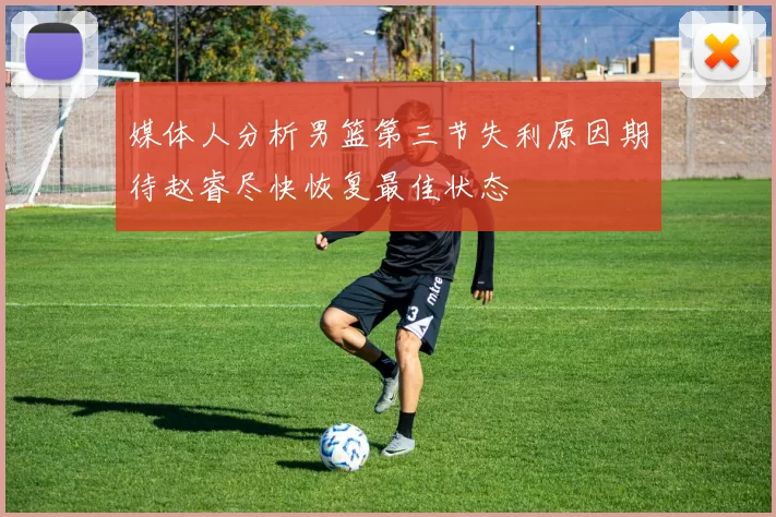 媒体人分析男篮第三节失利原因期待赵睿尽快恢复最佳状态
